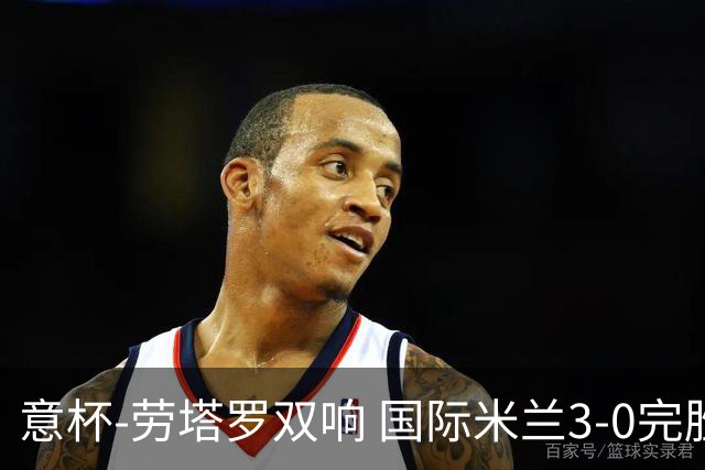 意杯-劳塔罗双响 国际米兰3-0完胜AC米兰挺进决赛